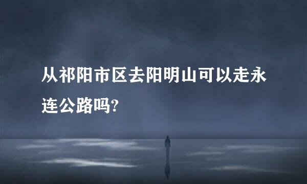 从祁阳市区去阳明山可以走永连公路吗?