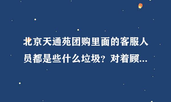 北京天通苑团购里面的客服人员都是些什么垃圾？对着顾客大喊大叫，怎么做的团购还有骗人的，隐性消费太多