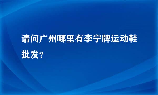 请问广州哪里有李宁牌运动鞋批发？