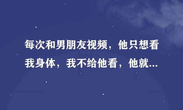 每次和男朋友视频，他只想看我身体，我不给他看，他就说立刻说那算了，然后就连我同意没同意就不视频了