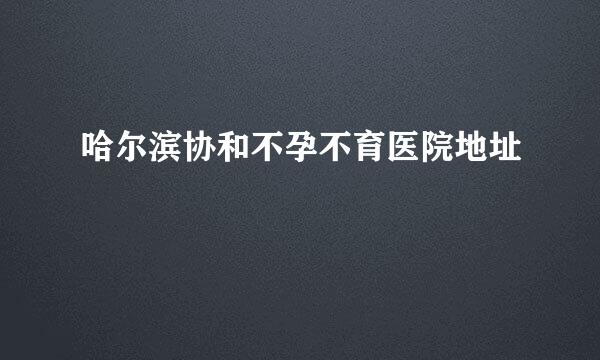 哈尔滨协和不孕不育医院地址