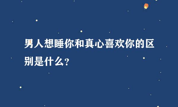 男人想睡你和真心喜欢你的区别是什么？