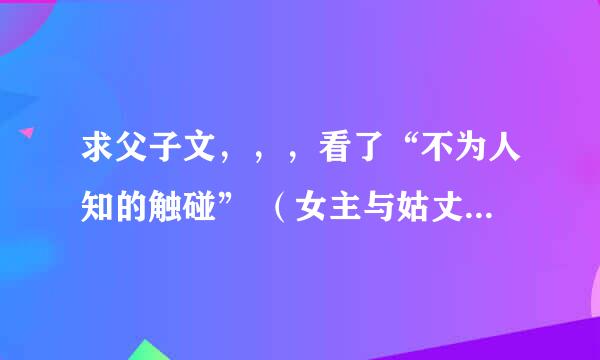 求父子文，，，看了“不为人知的触碰” （女主与姑丈，是不伦文） 很喜欢男主 以及这类的文 有类似的发下