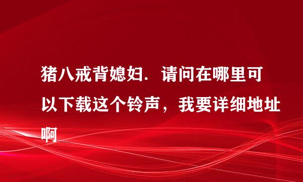 猪八戒背媳妇．请问在哪里可以下载这个铃声，我要详细地址啊