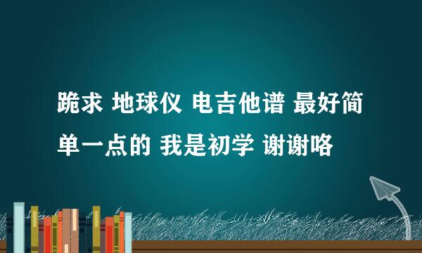 跪求 地球仪 电吉他谱 最好简单一点的 我是初学 谢谢咯