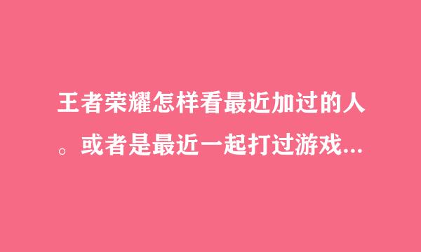 王者荣耀怎样看最近加过的人。或者是最近一起打过游戏的，还有自己邀请过的？