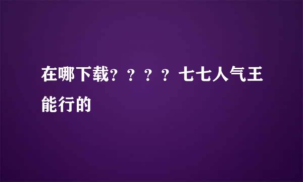 在哪下载？？？？七七人气王能行的