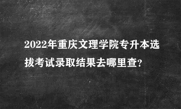 2022年重庆文理学院专升本选拔考试录取结果去哪里查？