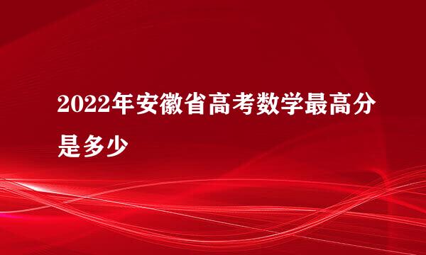 2022年安徽省高考数学最高分是多少