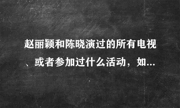 赵丽颖和陈晓演过的所有电视、或者参加过什么活动，如“到快乐大本营”之类的，越多越好，谢谢