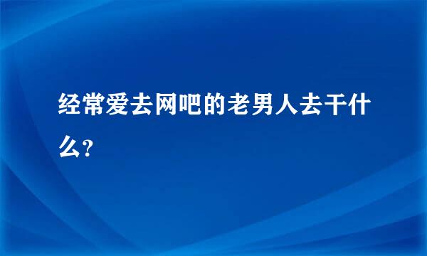 经常爱去网吧的老男人去干什么？