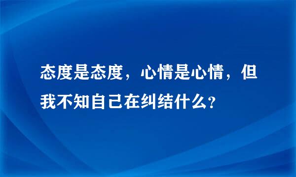 态度是态度，心情是心情，但我不知自己在纠结什么？