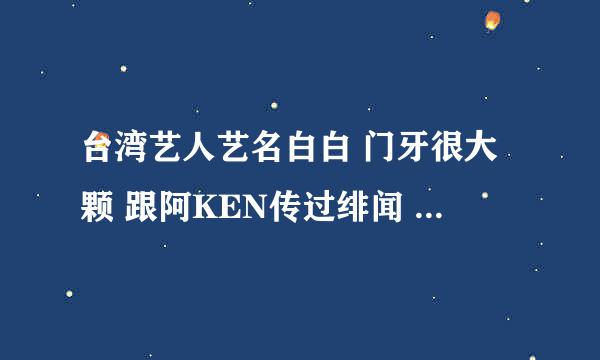 台湾艺人艺名白白 门牙很大颗 跟阿KEN传过绯闻 在最大党呆过（不是李依璇和白歆惠）