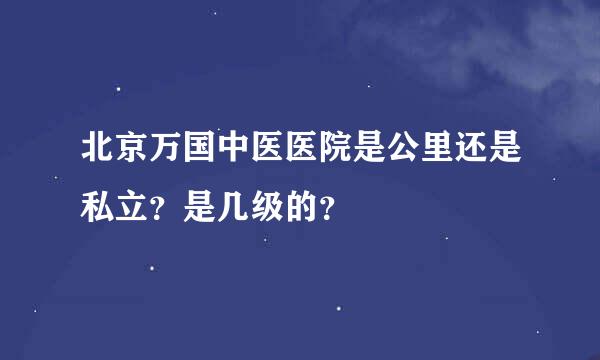 北京万国中医医院是公里还是私立？是几级的？