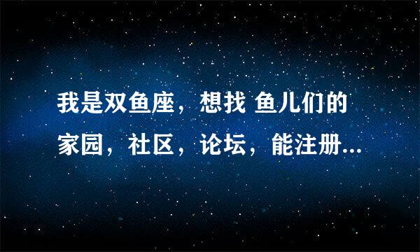 我是双鱼座，想找 鱼儿们的家园，社区，论坛，能注册空间的最好，谁能帮帮我。