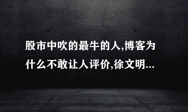 股市中吹的最牛的人,博客为什么不敢让人评价,徐文明吹得烦人，陈志平把我加入黑名单