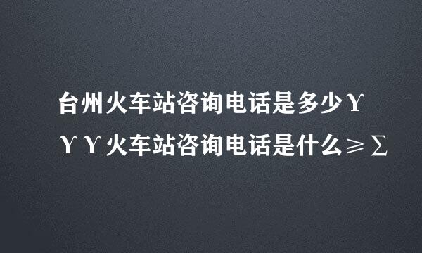 台州火车站咨询电话是多少ΥΥΥ火车站咨询电话是什么≥∑