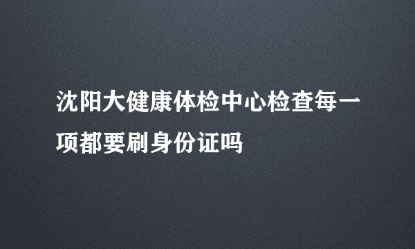 沈阳大健康体检中心检查每一项都要刷身份证吗