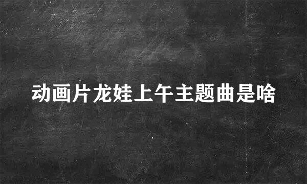 动画片龙娃上午主题曲是啥