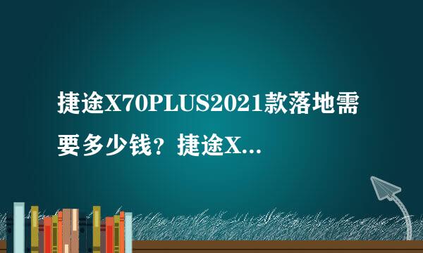 捷途X70PLUS2021款落地需要多少钱？捷途X70PLUS购车价