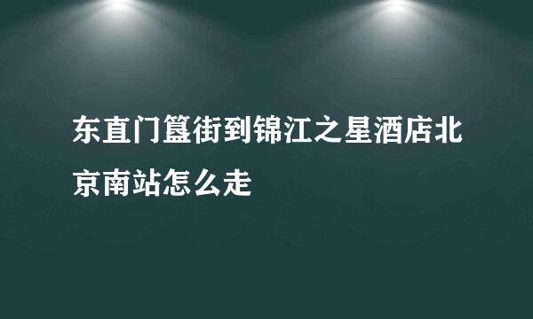 东直门簋街到锦江之星酒店北京南站怎么走