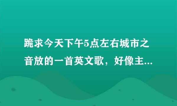 跪求今天下午5点左右城市之音放的一首英文歌，好像主持人说是成都兰桂坊的主题曲，麻烦知道的说一下！跪谢