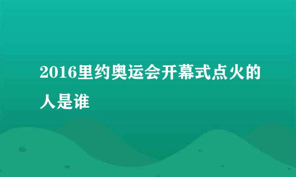 2016里约奥运会开幕式点火的人是谁