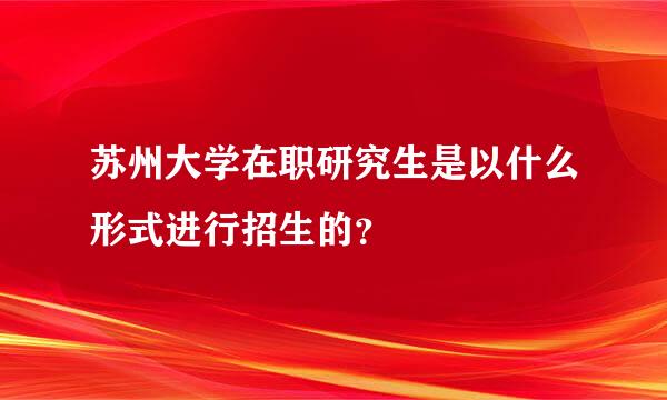 苏州大学在职研究生是以什么形式进行招生的？