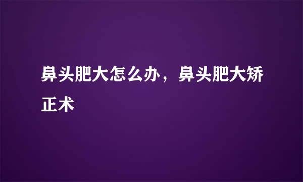 鼻头肥大怎么办，鼻头肥大矫正术