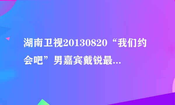 湖南卫视20130820“我们约会吧”男嘉宾戴锐最后向哪个女生表白