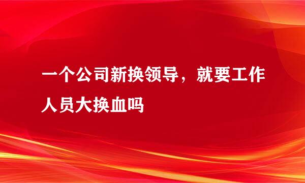 一个公司新换领导，就要工作人员大换血吗