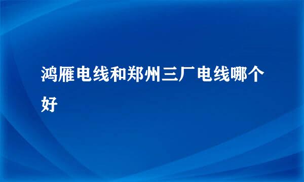 鸿雁电线和郑州三厂电线哪个好