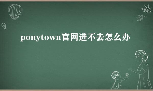 ponytown官网进不去怎么办