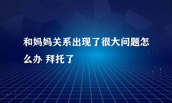 和妈妈关系出现了很大问题怎么办 拜托了