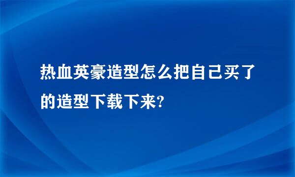 热血英豪造型怎么把自己买了的造型下载下来?