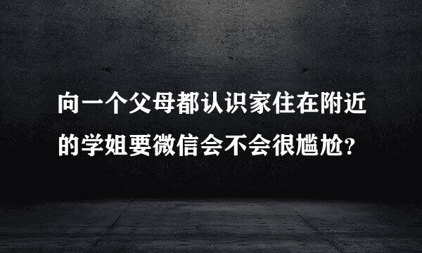 向一个父母都认识家住在附近的学姐要微信会不会很尴尬？