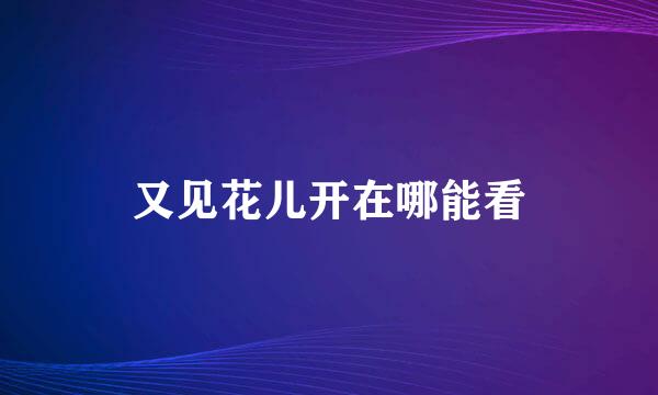 又见花儿开在哪能看