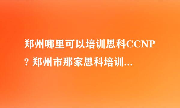 郑州哪里可以培训思科CCNP? 郑州市那家思科培训机构比较好？比较可靠