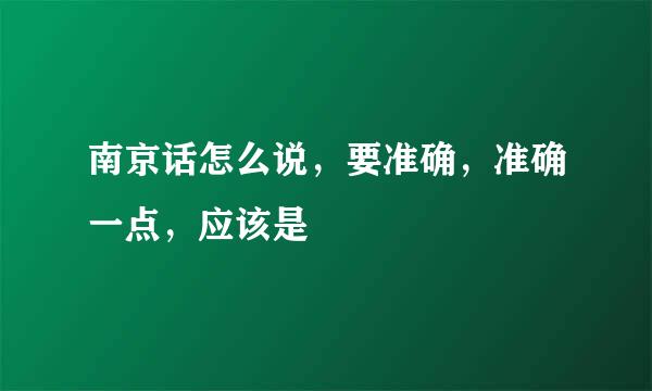 南京话怎么说，要准确，准确一点，应该是