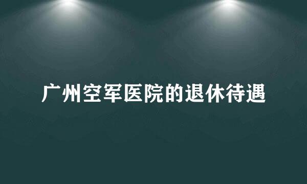 广州空军医院的退休待遇