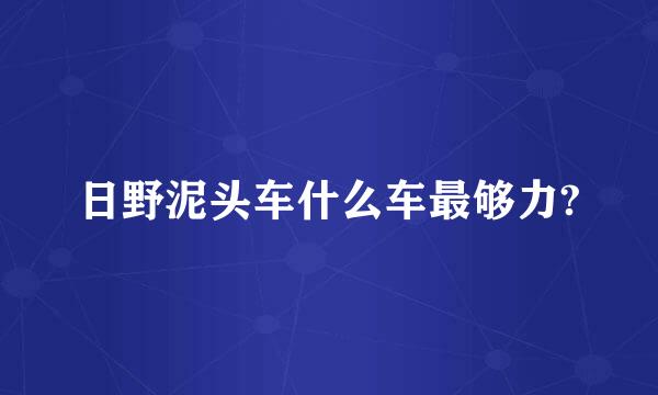 日野泥头车什么车最够力?