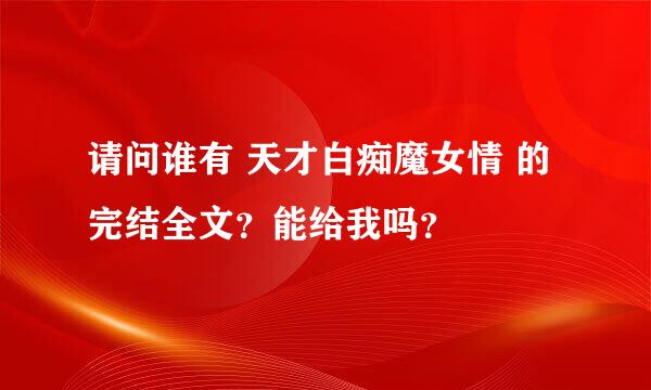 请问谁有 天才白痴魔女情 的完结全文？能给我吗？