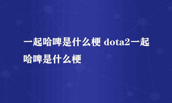 一起哈啤是什么梗 dota2一起哈啤是什么梗