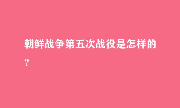 朝鲜战争第五次战役是怎样的？