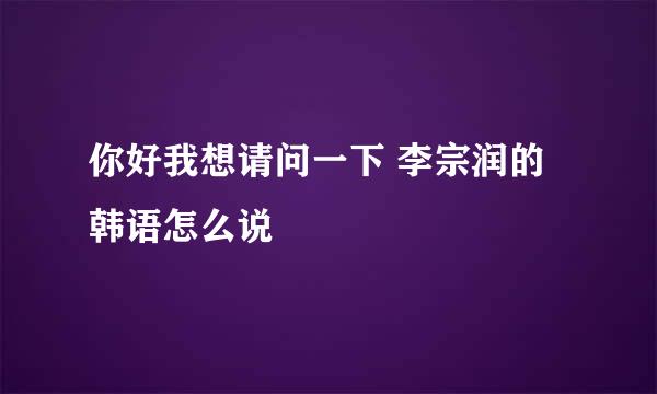 你好我想请问一下 李宗润的韩语怎么说