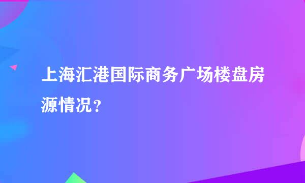 上海汇港国际商务广场楼盘房源情况？