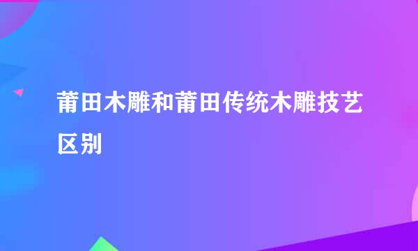 莆田木雕和莆田传统木雕技艺区别