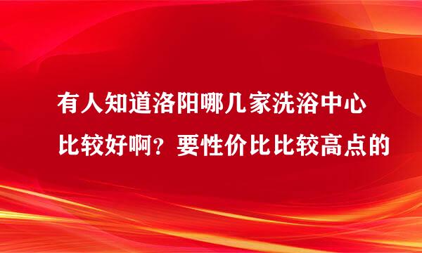 有人知道洛阳哪几家洗浴中心比较好啊？要性价比比较高点的