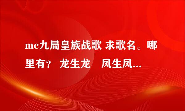 mc九局皇族战歌 求歌名。哪里有？ 龙生龙　凤生凤　　　天生我才必有用 坐奔驰　坐跑车　　　成龙喊