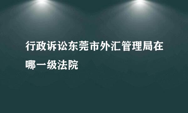 行政诉讼东莞市外汇管理局在哪一级法院